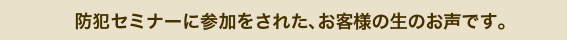 防犯セミナーに参加をされた、お客様の生のお声です。