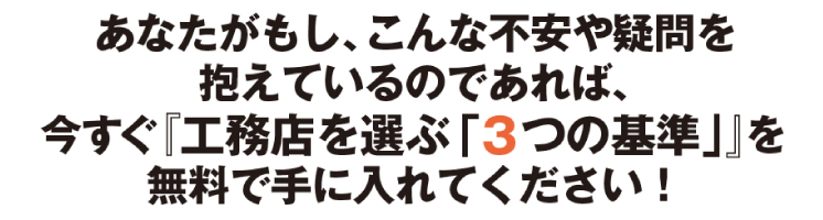 あなたがもし、こんな不安や疑問を抱えているのであれば、今すぐ『工務店を選ぶ「３つの基準」』を無料で手に入れてください！