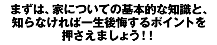 まずは、家についての基本的な知識と、知らなければ一生後悔するポイントを押さえましょう！！