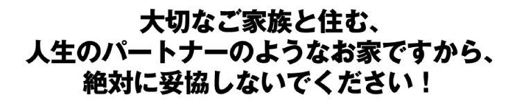 大切なご家族と住む、人生のパートナーのようなお家ですから、絶対に妥協しないでください！