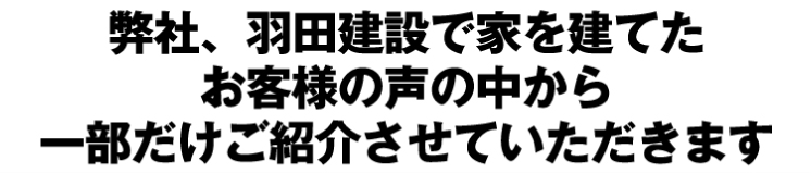 弊社、羽田建設で家を建てたお客様の声の中から一部だけご紹介させていただけます