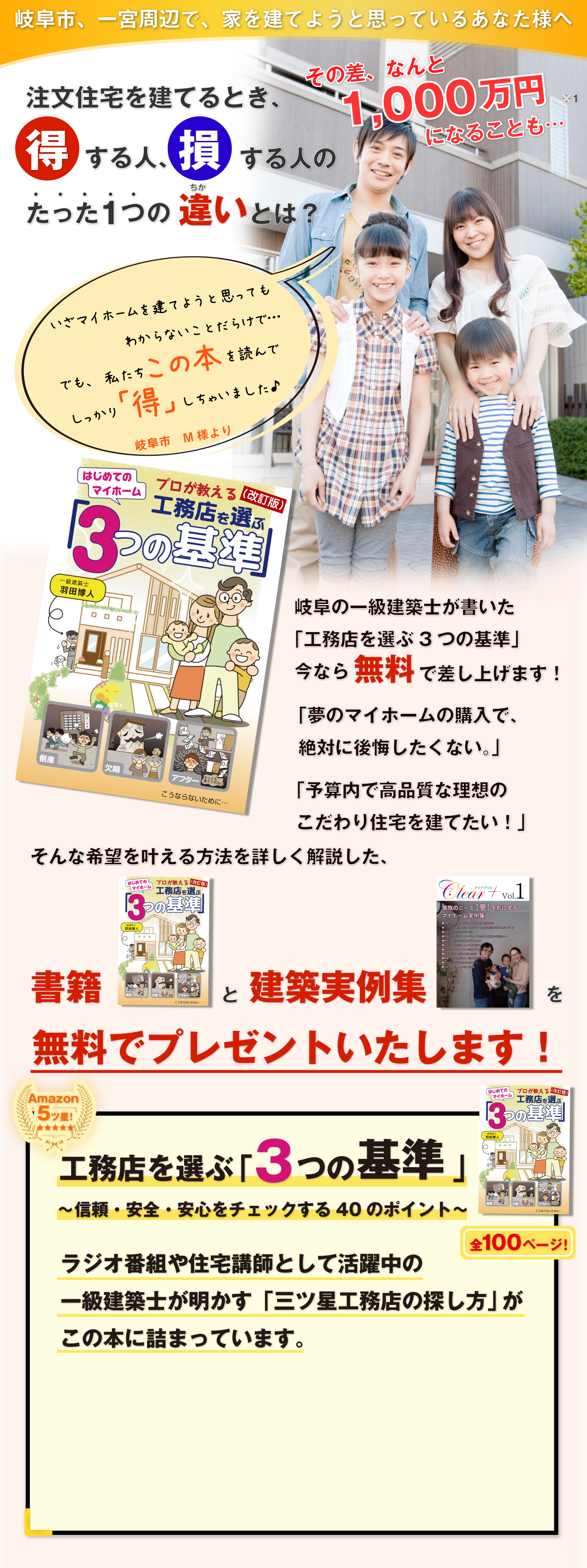 岐阜県、一宮市周辺で、家を建てようと思っているあなた様へ注文住宅を建てるとき、得する人、損する人のたった１つの違いとは？その差、何と1000万円になることも・・・岐阜の一級建築士が書いた「工務店を選ぶ３つの基準」今なら無料で差し上げます！「夢のマイホームの購入で、絶対に後悔したくない。」「予算内で高品質な理想のこだわり住宅を建てたい。」そんな希望を叶える方法を詳しく解説した、書籍と建築事例をプレゼント！工務店を選ぶ「3つの基準」～信頼・安全・安心をチェックする40のポイント～ラジオ番組や住宅講師として活躍中の全100ページ！一級建築士が明かす「三ツ星工務店の探し方」がこの本に詰まっています今すぐ