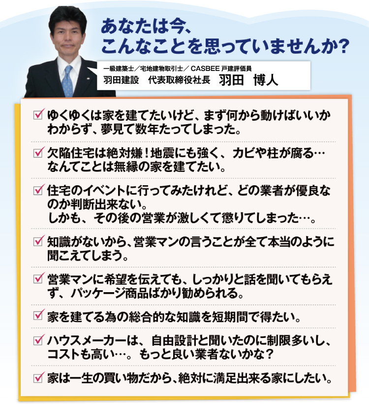 あなたは今、こんなことを思っていませんか？一級建築士/宅地建物取引士/CASBEE戸建評価員ゆくゆくは家を建てたいけど、まず何から動けばいいかわからず、夢見て数年たってしまった。欠陥住宅は絶対嫌！地震にも強く、カビや柱が腐る・・・なんてことは無禄の家を建てたい。住宅のイベントに行ってみたけれど、どの業者が優良なのか判断出来ない。しかも、その後の営業が激しくて懲りてしまった・・・。知識がないから、営業マンの言うことが全て本当のように聞こえてしまう。営業マンに希望を伝えても、しっかりと話し聞いてもらえず、バッケージ商品ばかり進められる。家を建てる為の総合的な知識を短期間で得たい。ハウスメーカーは、自由設計と聞いたのに制限多いし、コストも高い・・・。もっと良い業者ないかな？家は一生の買い物だから、絶対に満足出来る家にしたい。