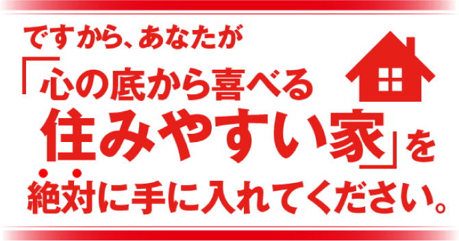 ですから、あなたが「心の底から喜べる住みやすい家」を絶対に手に入れてください。